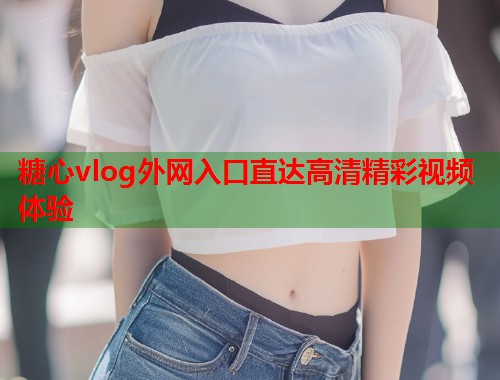 糖心vlog外网入口直达高清精彩视频体验