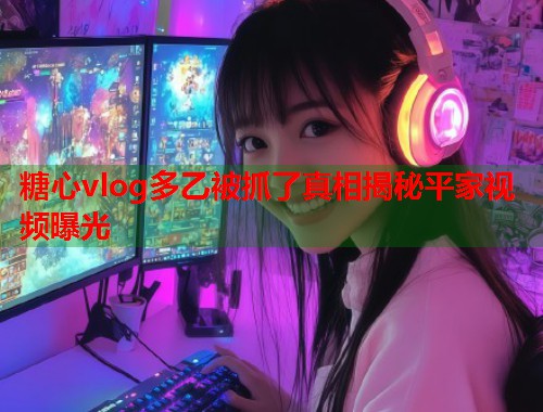 糖心vlog多乙被抓了真相揭秘平家视频曝光