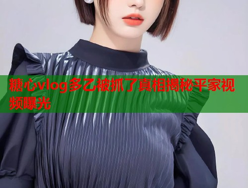 糖心vlog多乙被抓了真相揭秘平家视频曝光