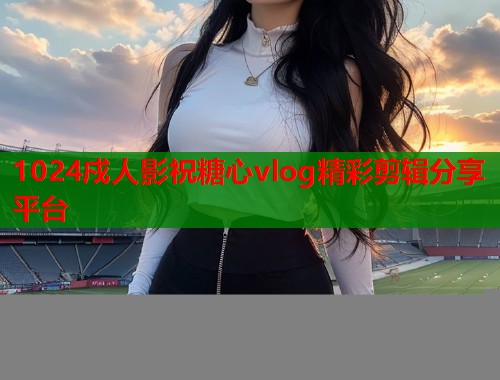1024戍人影祝糖心vlog精彩剪辑分享平台