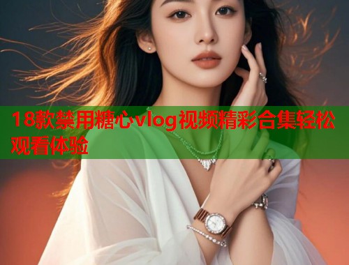18款禁用糖心vlog视频精彩合集轻松观看体验