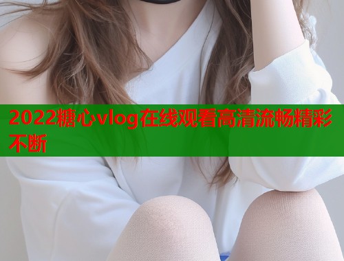 2022糖心vlog在线观看高清流畅精彩不断