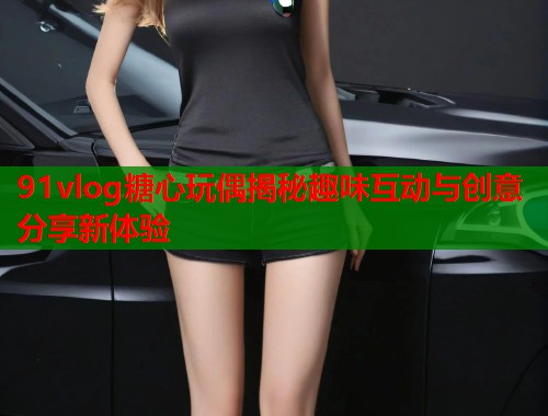 91vlog糖心玩偶揭秘趣味互动与创意分享新体验