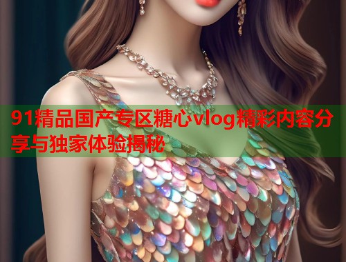 91精品国产专区糖心vlog精彩内容分享与独家体验揭秘