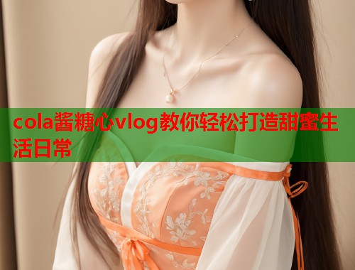 cola酱糖心vlog教你轻松打造甜蜜生活日常