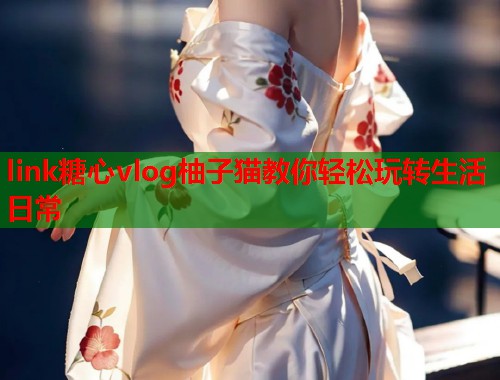 link糖心vlog柚子猫教你轻松玩转生活日常