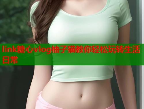 link糖心vlog柚子猫教你轻松玩转生活日常