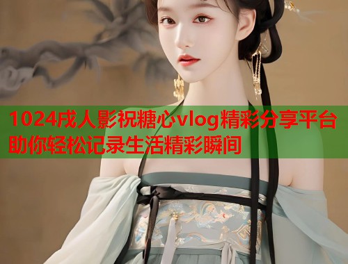 1024戌人影祝糖心vlog精彩分享平台助你轻松记录生活精彩瞬间