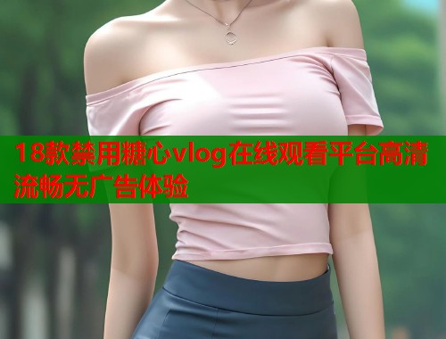 18款禁用糖心vlog在线观看平台高清流畅无广告体验