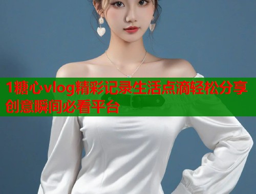 1糖心vlog精彩记录生活点滴轻松分享创意瞬间必看平台