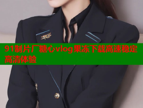 91制片厂糖心vlog果冻下载高速稳定高清体验