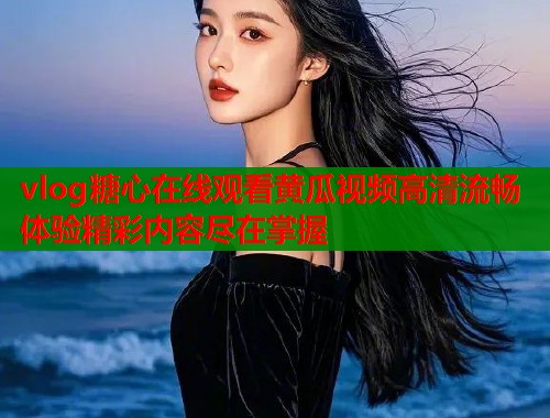 vlog糖心在线观看黄瓜视频高清流畅体验精彩内容尽在掌握