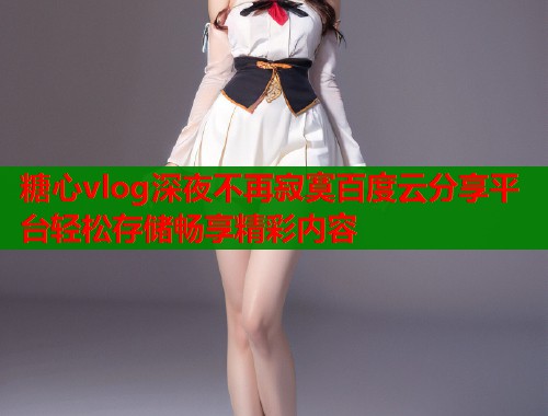 糖心vlog深夜不再寂寞百度云分享平台轻松存储畅享精彩内容