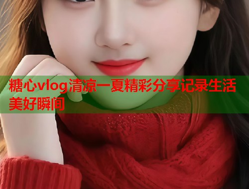 糖心vlog清凉一夏精彩分享记录生活美好瞬间