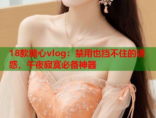 18款糖心vlog：禁用也挡不住的诱惑，午夜寂寞必备神器