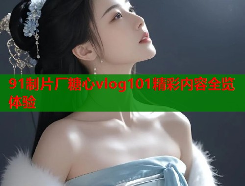 91制片厂糖心vlog101精彩内容全览体验