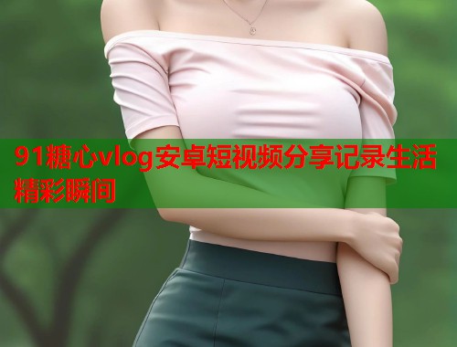 91糖心vlog安卓短视频分享记录生活精彩瞬间
