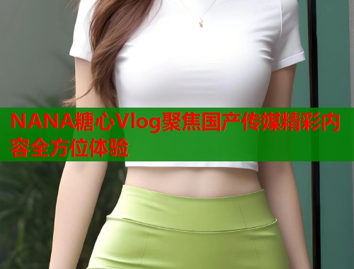 NANA糖心Vlog聚焦国产传媒精彩内容全方位体验