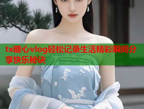 tx糖心vlog轻松记录生活精彩瞬间分享快乐秘诀