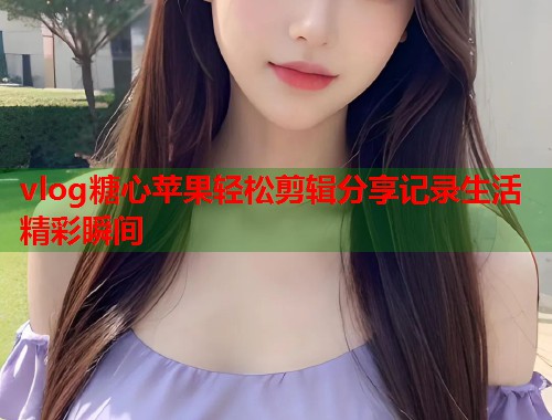 vlog糖心苹果轻松剪辑分享记录生活精彩瞬间