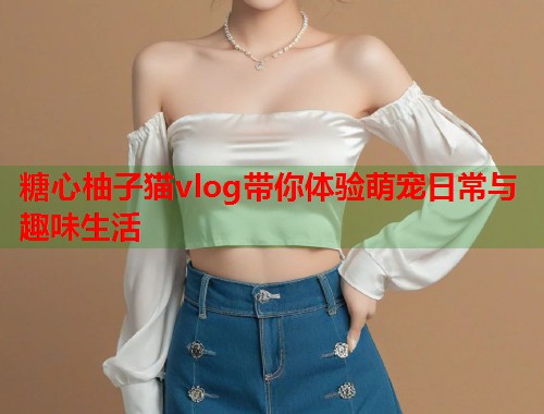 糖心柚子猫vlog带你体验萌宠日常与趣味生活