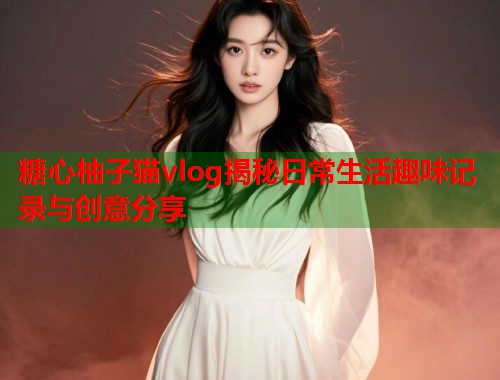 糖心柚子猫vlog揭秘日常生活趣味记录与创意分享