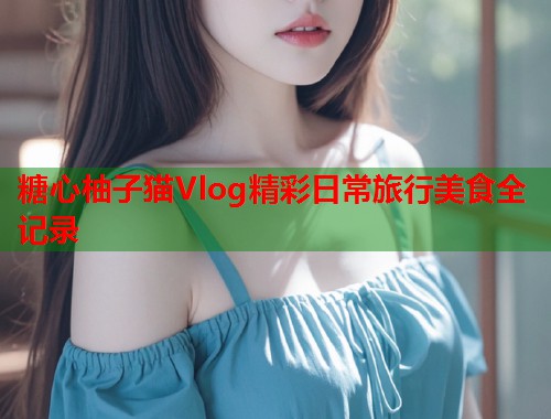 糖心柚子猫Vlog精彩日常旅行美食全记录