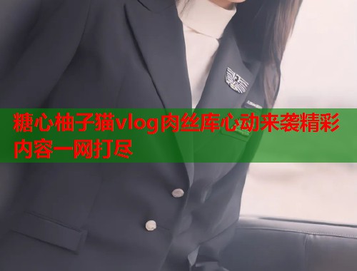糖心柚子猫vlog肉丝库心动来袭精彩内容一网打尽
