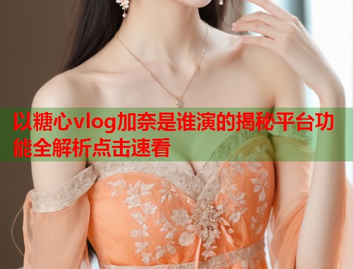 以糖心vlog加奈是谁演的揭秘平台功能全解析点击速看