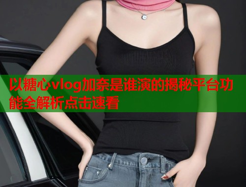 以糖心vlog加奈是谁演的揭秘平台功能全解析点击速看
