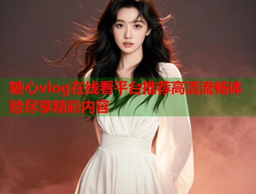 糖心vlog在线看平台推荐高清流畅体验尽享精彩内容