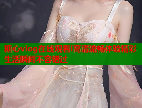 糖心vlog在线观看i高清流畅体验精彩生活瞬间不容错过