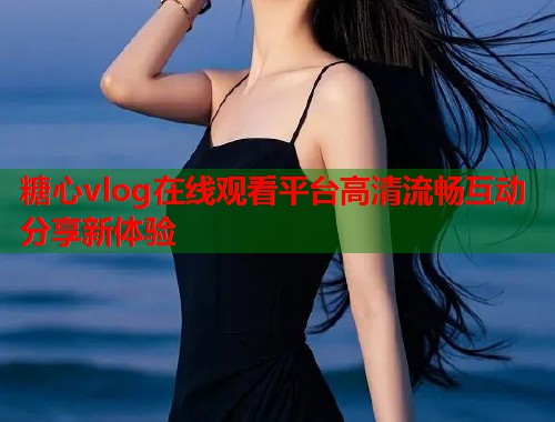 糖心vlog在线观看平台高清流畅互动分享新体验