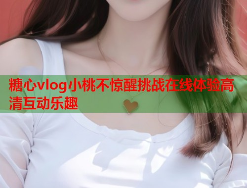 糖心vlog小桃不惊醒挑战在线体验高清互动乐趣