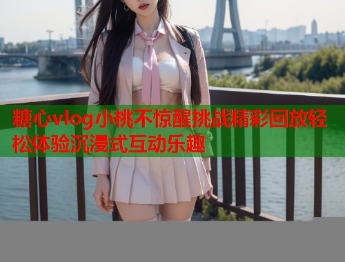 糖心vlog小桃不惊醒挑战精彩回放轻松体验沉浸式互动乐趣