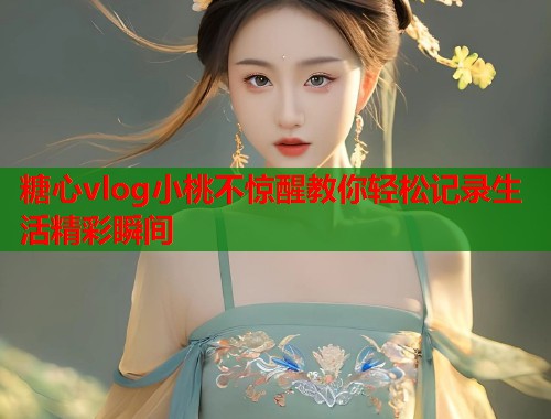 糖心vlog小桃不惊醒教你轻松记录生活精彩瞬间