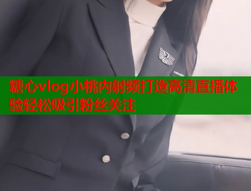 糖心vlog小桃内射频打造高清直播体验轻松吸引粉丝关注