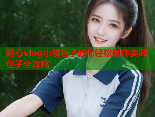 糖心vlog小桃包子教你轻松制作美味包子全攻略