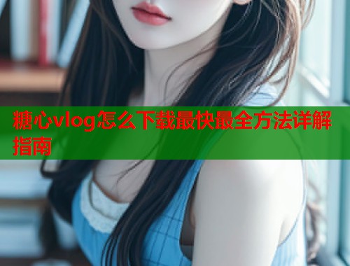 糖心vlog怎么下载最快最全方法详解指南