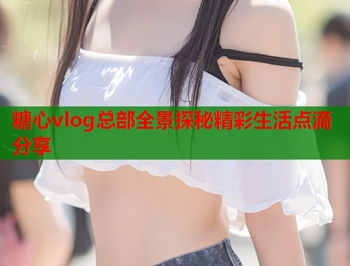 糖心vlog总部全景探秘精彩生活点滴分享