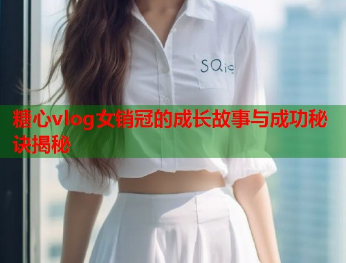 糖心vlog女销冠的成长故事与成功秘诀揭秘