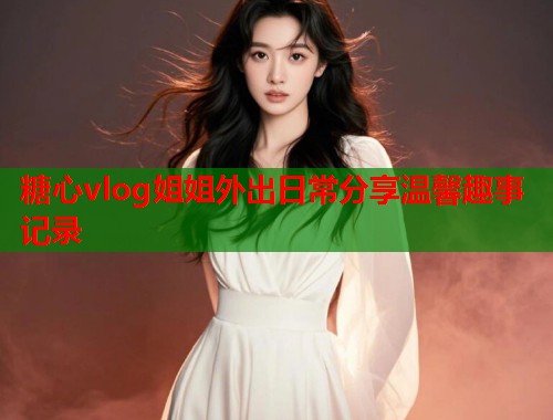 糖心vlog姐姐外出日常分享温馨趣事记录