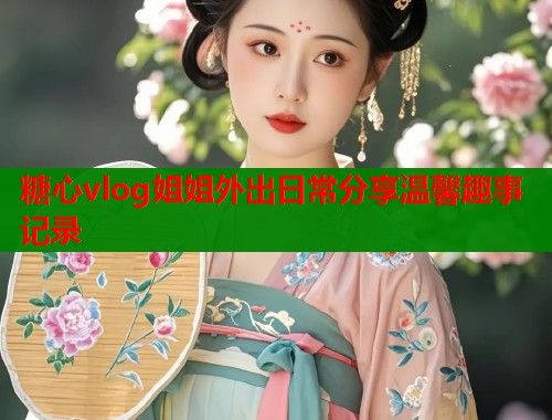 糖心vlog姐姐外出日常分享温馨趣事记录