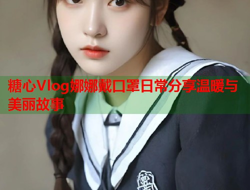 糖心Vlog娜娜戴口罩日常分享温暖与美丽故事