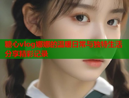 糖心vlog娜娜的温暖日常与独特生活分享精彩记录