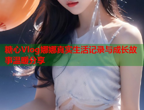 糖心Vlog娜娜真实生活记录与成长故事温暖分享