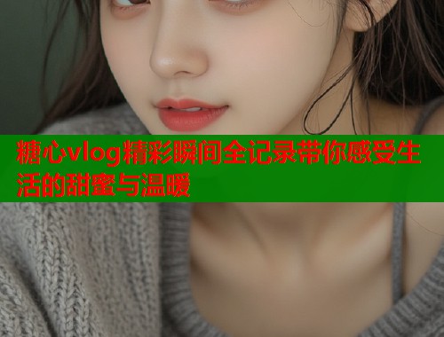 糖心vlog精彩瞬间全记录带你感受生活的甜蜜与温暖