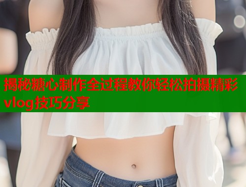揭秘糖心制作全过程教你轻松拍摄精彩vlog技巧分享