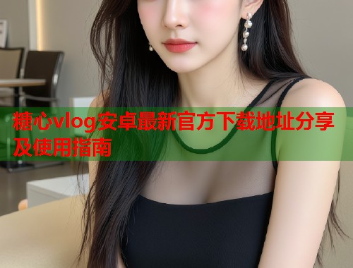糖心vlog安卓最新官方下载地址分享及使用指南