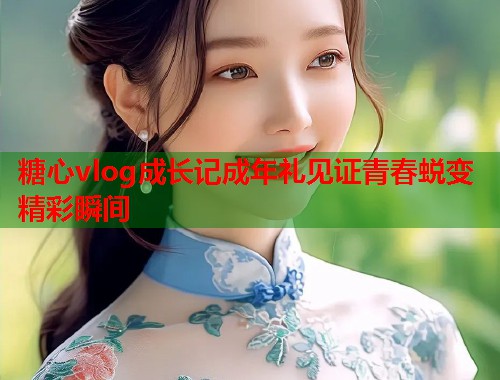 糖心vlog成长记成年礼见证青春蜕变精彩瞬间
